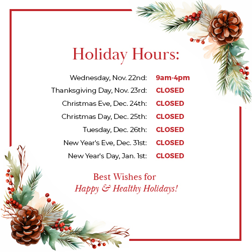Holiday Hours pop-up.

Wednesday, Nov. 22nd: 9am-4pm
Thanksgiving Day, Nov. 23rd: CLOSED

Christmas Eve, Dec. 24th: CLOSED
Christmas Day, Dec. 25th: CLOSED
Tuesday, Dec. 26th: CLOSED

New Year's Eve, Dec. 31st: CLOSED
New Year's Day, Jan. 1st: CLOSED

Best Wishes for Happy & Healthy Holidays!